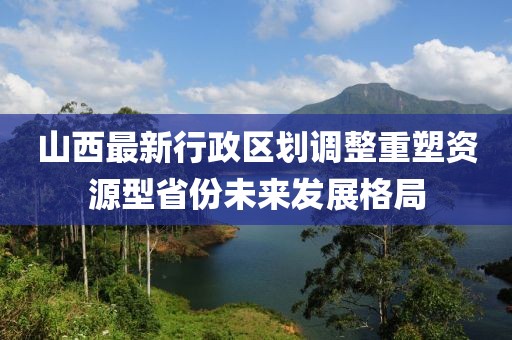 山西最新行政區(qū)劃調(diào)整重塑資源型省份未來發(fā)展格局