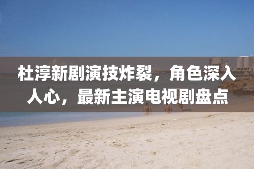 杜淳新劇演技炸裂，角色深入人心，最新主演電視劇盤點