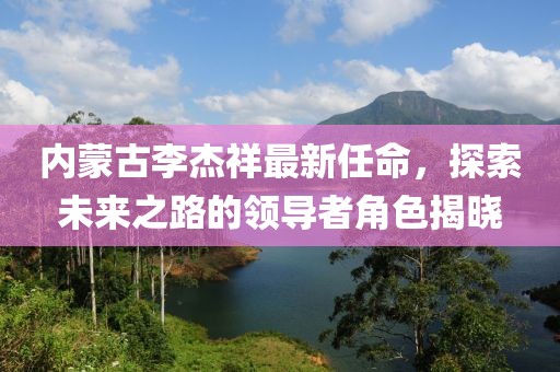 內(nèi)蒙古李杰祥最新任命，探索未來(lái)之路的領(lǐng)導(dǎo)者角色揭曉