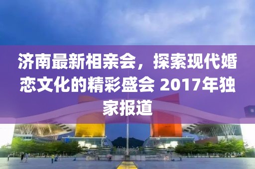 濟南最新相親會，探索現(xiàn)代婚戀文化的精彩盛會 2017年獨家報道