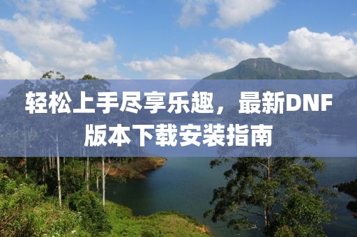 輕松上手盡享樂趣，最新DNF版本下載安裝指南
