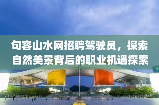 句容山水網(wǎng)招聘駕駛員，探索自然美景背后的職業(yè)機(jī)遇探索