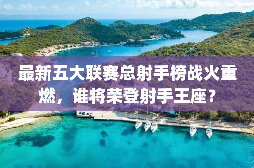 最新五大聯(lián)賽總射手榜戰(zhàn)火重燃，誰將榮登射手王座？
