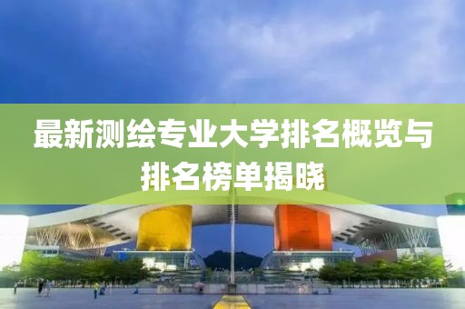 最新測(cè)繪專業(yè)大學(xué)排名概覽與排名榜單揭曉