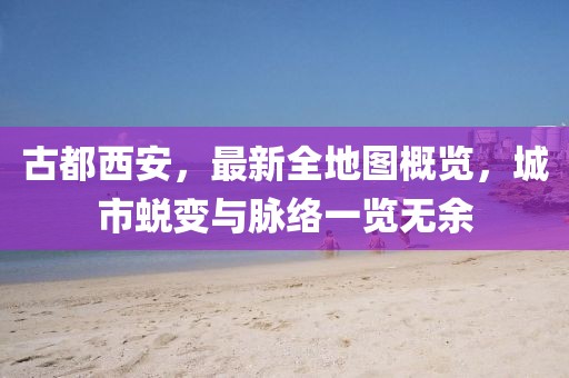 古都西安，最新全地圖概覽，城市蛻變與脈絡(luò)一覽無余