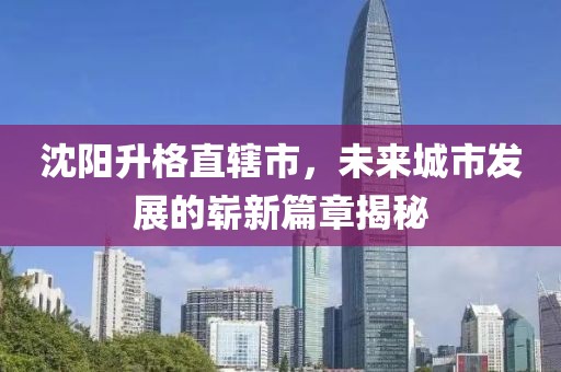 沈陽(yáng)升格直轄市，未來(lái)城市發(fā)展的嶄新篇章揭秘