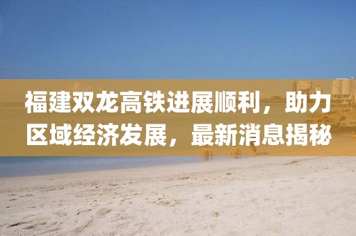 福建雙龍高鐵進(jìn)展順利，助力區(qū)域經(jīng)濟(jì)發(fā)展，最新消息揭秘