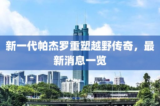 新一代帕杰羅重塑越野傳奇，最新消息一覽