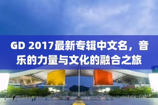 GD 2017最新專輯中文名，音樂的力量與文化的融合之旅