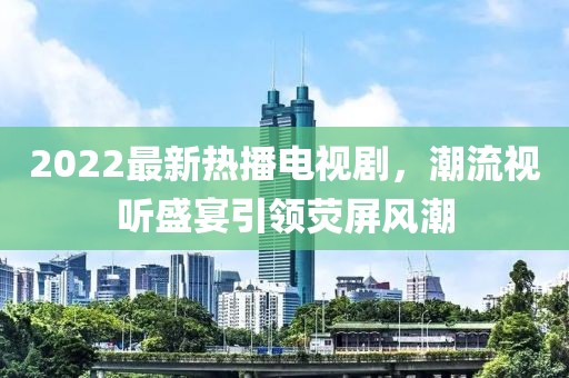 2022最新熱播電視劇，潮流視聽盛宴引領(lǐng)熒屏風(fēng)潮