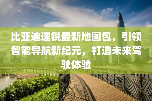 比亞迪速銳最新地圖包，引領(lǐng)智能導(dǎo)航新紀(jì)元，打造未來駕駛體驗