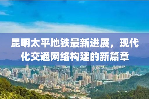 昆明太平地鐵最新進(jìn)展，現(xiàn)代化交通網(wǎng)絡(luò)構(gòu)建的新篇章