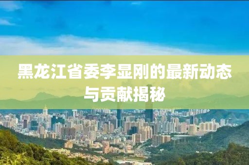 黑龍江省委李顯剛的最新動態(tài)與貢獻揭秘