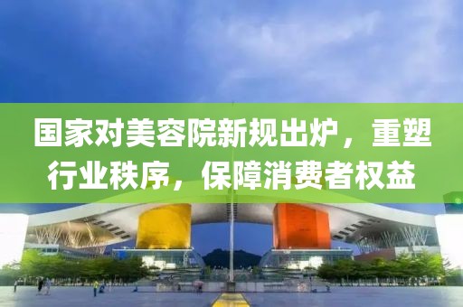 國家對美容院新規(guī)出爐，重塑行業(yè)秩序，保障消費(fèi)者權(quán)益