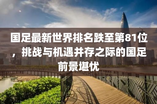國足最新世界排名跌至第81位，挑戰(zhàn)與機遇并存之際的國足前景堪憂