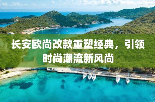 長安歐尚改款重塑經(jīng)典，引領(lǐng)時(shí)尚潮流新風(fēng)尚