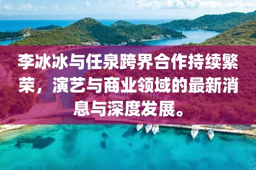李冰冰與任泉跨界合作持續(xù)繁榮，演藝與商業(yè)領(lǐng)域的最新消息與深度發(fā)展。