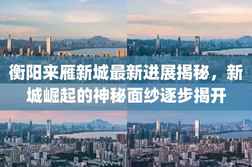 衡陽(yáng)來(lái)雁新城最新進(jìn)展揭秘，新城崛起的神秘面紗逐步揭開(kāi)