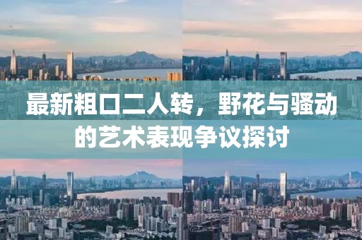 最新粗口二人轉(zhuǎn)，野花與騷動(dòng)的藝術(shù)表現(xiàn)爭議探討