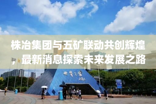 株冶集團(tuán)與五礦聯(lián)動共創(chuàng)輝煌，最新消息探索未來發(fā)展之路