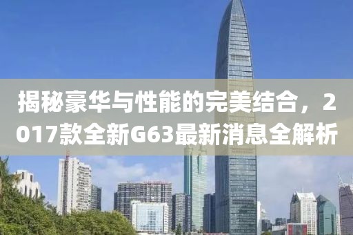揭秘豪華與性能的完美結(jié)合，2017款全新G63最新消息全解析