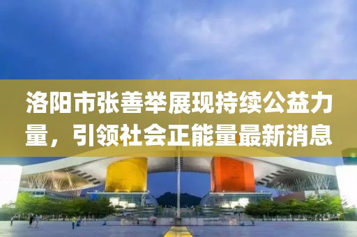 洛陽市張善舉展現(xiàn)持續(xù)公益力量，引領(lǐng)社會正能量最新消息