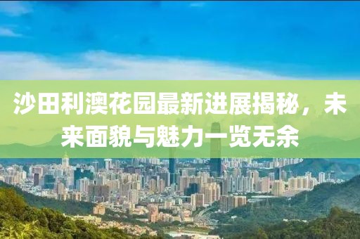 沙田利澳花園最新進展揭秘，未來面貌與魅力一覽無余