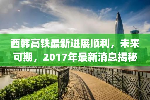 西韓高鐵最新進(jìn)展順利，未來可期，2017年最新消息揭秘