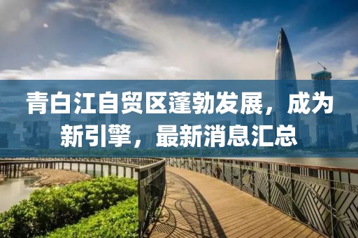 青白江自貿(mào)區(qū)蓬勃發(fā)展，成為新引擎，最新消息匯總