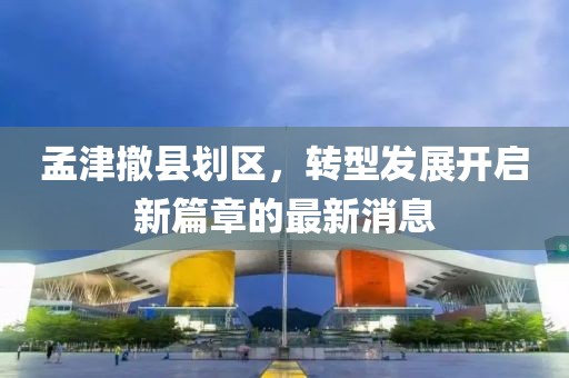 孟津撤縣劃區(qū)，轉(zhuǎn)型發(fā)展開啟新篇章的最新消息