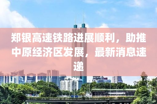 鄭銀高速鐵路進展順利，助推中原經(jīng)濟區(qū)發(fā)展，最新消息速遞