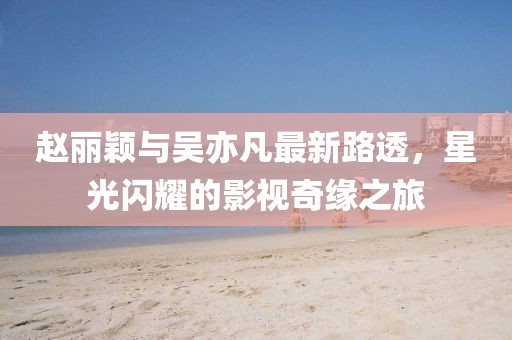 趙麗穎與吳亦凡最新路透，星光閃耀的影視奇緣之旅