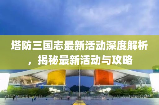 塔防三國(guó)志最新活動(dòng)深度解析，揭秘最新活動(dòng)與攻略