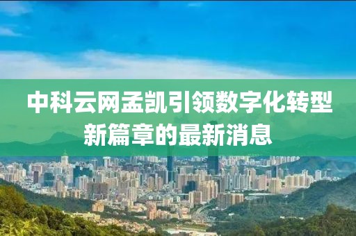 中科云網(wǎng)孟凱引領(lǐng)數(shù)字化轉(zhuǎn)型新篇章的最新消息