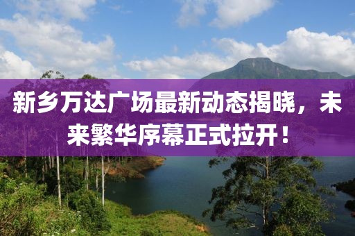 新鄉(xiāng)萬達廣場最新動態(tài)揭曉，未來繁華序幕正式拉開！