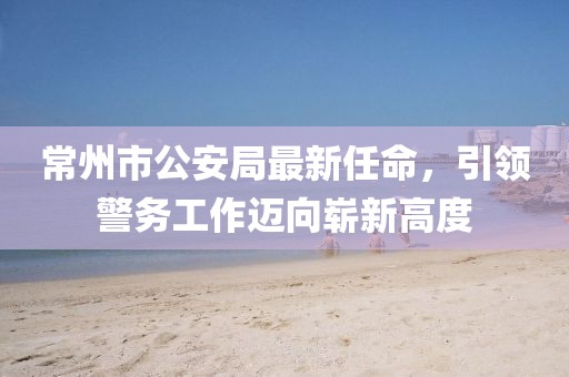 常州市公安局最新任命，引領(lǐng)警務(wù)工作邁向嶄新高度