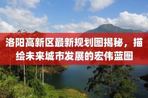 洛陽高新區(qū)最新規(guī)劃圖揭秘，描繪未來城市發(fā)展的宏偉藍(lán)圖