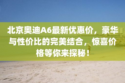 北京奧迪A6最新優(yōu)惠價，豪華與性價比的完美結(jié)合，驚喜價格等你來探秘！
