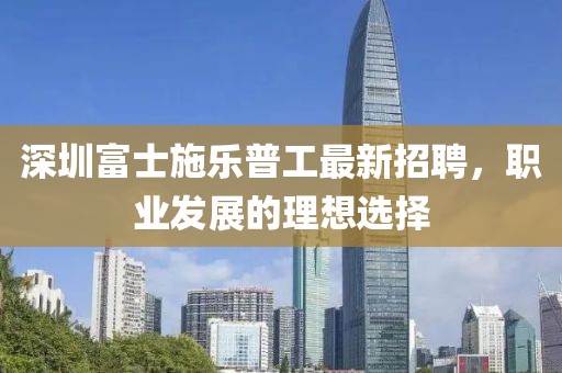 深圳富士施樂普工最新招聘，職業(yè)發(fā)展的理想選擇