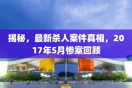 揭秘，最新殺人案件真相，2017年5月慘案回顧