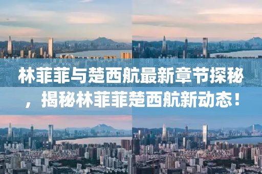 林菲菲與楚西航最新章節(jié)探秘，揭秘林菲菲楚西航新動態(tài)！