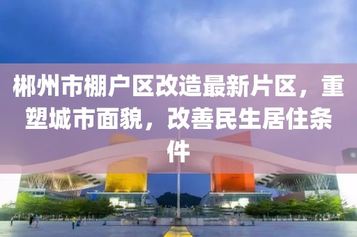 郴州市棚戶區(qū)改造最新片區(qū)，重塑城市面貌，改善民生居住條件