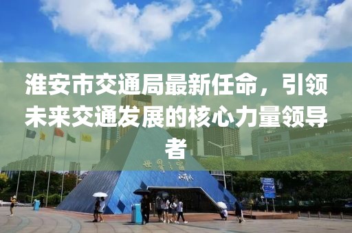 淮安市交通局最新任命，引領(lǐng)未來交通發(fā)展的核心力量領(lǐng)導(dǎo)者