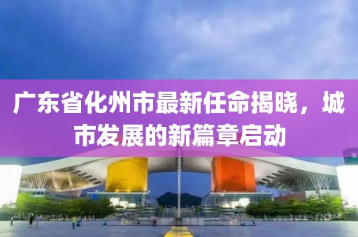 廣東省化州市最新任命揭曉，城市發(fā)展的新篇章啟動(dòng)