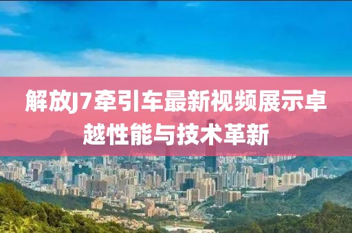 解放J7牽引車最新視頻展示卓越性能與技術(shù)革新