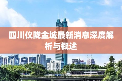 四川儀隴金城最新消息深度解析與概述