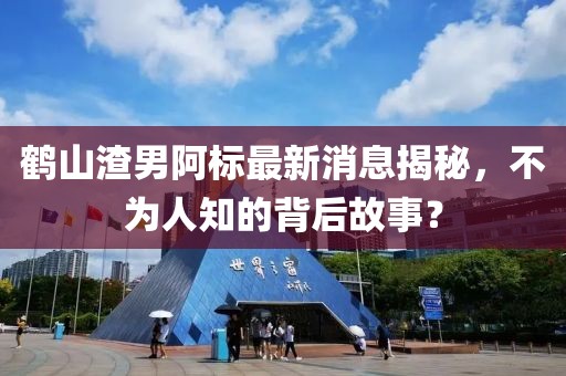 鶴山渣男阿標(biāo)最新消息揭秘，不為人知的背后故事？