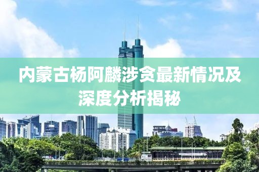 內(nèi)蒙古楊阿麟涉貪最新情況及深度分析揭秘