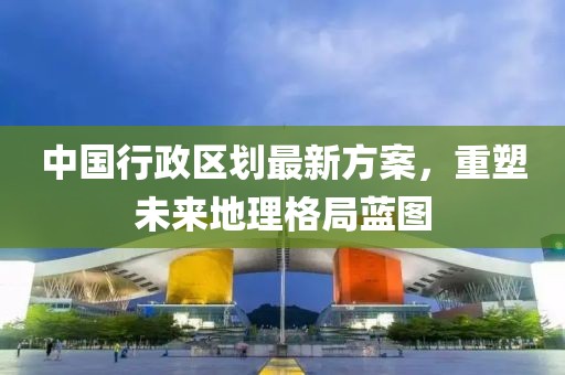 中國行政區(qū)劃最新方案，重塑未來地理格局藍圖
