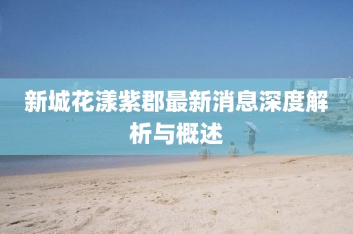 新城花漾紫郡最新消息深度解析與概述